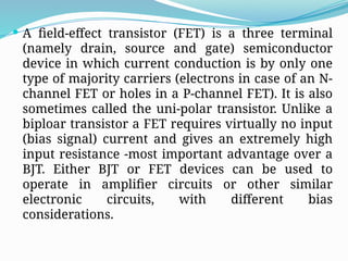  A field-effect transistor (FET) is a three terminal
(namely drain, source and gate) semiconductor
device in which current conduction is by only one
type of majority carriers (electrons in case of an N-
channel FET or holes in a P-channel FET). It is also
sometimes called the uni-polar transistor. Unlike a
biploar transistor a FET requires virtually no input
(bias signal) current and gives an extremely high
input resistance -most important advantage over a
BJT. Either BJT or FET devices can be used to
operate in amplifier circuits or other similar
electronic circuits, with different bias
considerations.
 