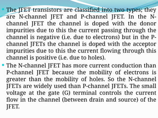  The JFET transistors are classified into two types; they
are N-channel JFET and P-channel JFET. In the N-
channel JFET the channel is doped with the donor
impurities due to this the current passing through the
channel is negative (i.e. due to electrons) but in the P-
channel JFETs the channel is doped with the acceptor
impurities due to this the current flowing through this
channel is positive (i.e. due to holes).
 The N-channel JFET has more current conduction than
P-channel JFET because the mobility of electrons is
greater than the mobility of holes. So the N-channel
JFETs are widely used than P-channel JFETs. The small
voltage at the gate (G) terminal controls the current
flow in the channel (between drain and source) of the
JFET.
 
