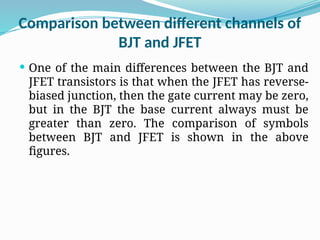 Comparison between different channels of
BJT and JFET
 One of the main differences between the BJT and
JFET transistors is that when the JFET has reverse-
biased junction, then the gate current may be zero,
but in the BJT the base current always must be
greater than zero. The comparison of symbols
between BJT and JFET is shown in the above
figures.
 