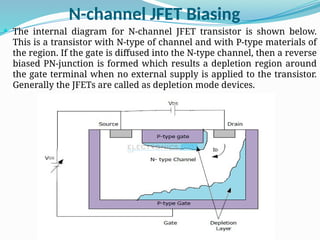 N-channel JFET Biasing
 The internal diagram for N-channel JFET transistor is shown below.
This is a transistor with N-type of channel and with P-type materials of
the region. If the gate is diffused into the N-type channel, then a reverse
biased PN-junction is formed which results a depletion region around
the gate terminal when no external supply is applied to the transistor.
Generally the JFETs are called as depletion mode devices.
 