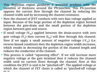  This depletion region produces a potential gradient with the
variation of thickness around the PN-junction. This PN-junction
opposes the current flow through the channel by reducing the
channel width and by increasing the channel resistance.
 Now the channel of JFET conducts with zero bias voltage applied as
input. Because of the large portion of the depletion region formed
between the gate-drain and the small portion of the depletion
region between gate and source.
 If small voltage (VDS) applied between the drain-source with zero
gate voltage (VG) then current (IDS) will flow through this channel.
Now if we apply a small amount of negative voltage (-VGS) (i.e.
reverse biased condition) then the depletion region width increases,
which results in decreasing the portion of the channel length and
reduces the conduction of the channel.
 This process is called “squeezing effect”. If we will increase more
negative voltage at the gate terminal then it reduces the channel
width until no current flows through the channel. Now at this
condition the JFET is said to be “pinched-off”. The applied voltage at
which the channel of FET closes is called as “pinched-off voltage
 
