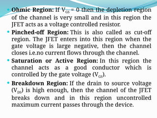  Ohmic Region: If VGS = 0 then the depletion region
of the channel is very small and in this region the
JFET acts as a voltage controlled resistor.
 Pinched-off Region: This is also called as cut-off
region. The JFET enters into this region when the
gate voltage is large negative, then the channel
closes i.e.no current flows through the channel.
 Saturation or Active Region: In this region the
channel acts as a good conductor which is
controlled by the gate voltage (VGS).
 Breakdown Region: If the drain to source voltage
(VDS) is high enough, then the channel of the JFET
breaks down and in this region uncontrolled
maximum current passes through the device.
 