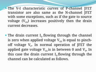  The V-I characteristic curves of P-channel JFET
transistor are also same as the N-channel JFET
with some exceptions, such as if the gate to source
voltage (VGS) increases positively then the drain
current decreases.
 The drain current ID flowing through the channel
is zero when applied voltage VGS is equal to pinch-
off voltage VP. In normal operation of JFET the
applied gate voltage VGS is in between 0 and VP, In
this case the drain current ID flowing through the
channel can be calculated as follows.
 