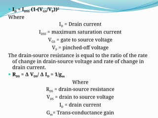  ID = IDSS (1-(VGS/VP))2
Where
ID = Drain current
IDSS = maximum saturation current
VGS = gate to source voltage
VP = pinched-off voltage
The drain-source resistance is equal to the ratio of the rate
of change in drain-source voltage and rate of change in
drain current.
 RDS = Δ VDS/ Δ ID = 1/gm
Where
RDS = drain-source resistance
VDS = drain to source voltage
ID = drain current
Gm= Trans-conductance gain
 