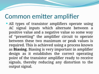 Common emitter amplifier
 All types of transistor amplifiers operate using
AC signal inputs which alternate between a
positive value and a negative value so some way
of “presetting” the amplifier circuit to operate
between these two maximum or peak values is
required. This is achieved using a process known
as Biasing. Biasing is very important in amplifier
design as it establishes the correct operating
point of the transistor amplifier ready to receive
signals, thereby reducing any distortion to the
output signal.
 