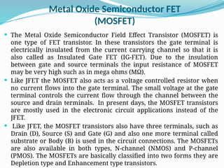 Metal Oxide Semiconductor FET
(MOSFET)
 The Metal Oxide Semiconductor Field Effect Transistor (MOSFET) is
one type of FET transistor. In these transistors the gate terminal is
electrically insulated from the current carrying channel so that it is
also called as Insulated Gate FET (IG-FET). Due to the insulation
between gate and source terminals the input resistance of MOSFET
may be very high such as in mega ohms (MΩ).
 Like JFET the MOSFET also acts as a voltage controlled resistor when
no current flows into the gate terminal. The small voltage at the gate
terminal controls the current flow through the channel between the
source and drain terminals. In present days, the MOSFET transistors
are mostly used in the electronic circuit applications instead of the
JFET.
 Like JFET, the MOSFET transistors also have three terminals, such as
Drain (D), Source (S) and Gate (G) and also one more terminal called
substrate or Body (B) is used in the circuit connections. The MOSFETs
are also available in both types, N-channel (NMOS) and P-channel
(PMOS). The MOSFETs are basically classified into two forms they are
Depletion type and Enhancement type transistors.
 