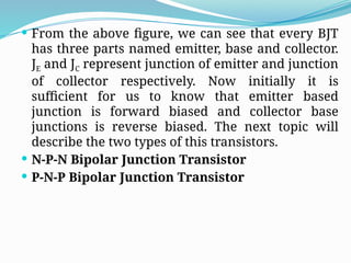  From the above figure, we can see that every BJT
has three parts named emitter, base and collector.
JE and JC represent junction of emitter and junction
of collector respectively. Now initially it is
sufficient for us to know that emitter based
junction is forward biased and collector base
junctions is reverse biased. The next topic will
describe the two types of this transistors.
 N-P-N Bipolar Junction Transistor
 P-N-P Bipolar Junction Transistor
 