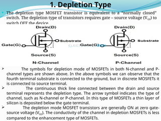 1. Depletion Type
 The depletion type MOSFET transistor is equivalent to a “normally closed”
switch. The depletion type of transistors requires gate – source voltage (VGS) to
switch OFF the device.
 The symbols for depletion mode of MOSFETs in both N-channel and P-
channel types are shown above. In the above symbols we can observe that the
fourth terminal substrate is connected to the ground, but in discrete MOSFETs it
is connected to source terminal.
 The continuous thick line connected between the drain and source
terminal represents the depletion type. The arrow symbol indicates the type of
channel, such as N-channel or P-channel. In this type of MOSFETs a thin layer of
silicon is deposited below the gate terminal.
 The depletion mode MOSFET transistors are generally ON at zero gate-
source voltage (VGS). The conductivity of the channel in depletion MOSFETs is less
compared to the enhancement type of MOSFETs.
 