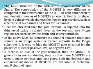  The basic structure of the MOSFET is shown in the above
figure. The construction of the MOSFET is very different as
compared to the construction of the JFET. In both enhancement
and depletion modes of MOSFETs an electric field is produced
by gate voltage which changes the flow charge carriers, such as
electrons for N-channel and holes for P-channel.
 Here we observed that the gate terminal is injected into the
thin metal oxide insulated layer at the top and two N-type
regions are used below the drain and source terminals.
 In the above MOSFET structure the channel between drain and
source is an N-type which is formed opposite to the P-type
substrate. It is easy to bias the MOSFET gate terminal for the
polarities of either positive (+ve) or negative (-ve).
 If there is no bias at the gate terminal, then the MOSFET is
generally in non-conducting state so that these MOSFETs are
used to make switches and logic gates. Both the depletion and
enhancement modes of MOSFETs are available in N-channel
and P-channel types.
 