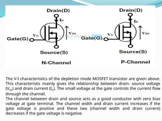 The V-I characteristics of the depletion mode MOSFET transistor are given above.
This characteristic mainly gives the relationship between drain- source voltage
(VDS) and drain current (ID). The small voltage at the gate controls the current flow
through the channel.
The channel between drain and source acts as a good conductor with zero bias
voltage at gate terminal. The channel width and drain current increases if the
gate voltage is positive and these two (channel width and drain current)
decreases if the gate voltage is negative.
 