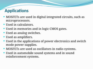 Applications
 MOSFETs are used in digital integrated circuits, such as
microprocessors.
 Used in calculators.
 Used in memories and in logic CMOS gates.
 Used as analog switches.
 Used as amplifiers.
 Used in the applications of power electronics and switch
mode power supplies.
 MOSFETs are used as oscillators in radio systems.
 Used in automobile sound systems and in sound
reinforcement systems.
 
