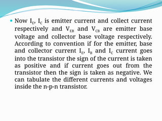  Now IE, IC is emitter current and collect current
respectively and VEB and VCB are emitter base
voltage and collector base voltage respectively.
According to convention if for the emitter, base
and collector current IE, IB and IC current goes
into the transistor the sign of the current is taken
as positive and if current goes out from the
transistor then the sign is taken as negative. We
can tabulate the different currents and voltages
inside the n-p-n transistor.
 