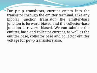  For p-n-p transistors, current enters into the
transistor through the emitter terminal. Like any
bipolar junction transistor, the emitter-base
junction is forward biased and the collector-base
junction is reverse biased. We can tabulate the
emitter, base and collector current, as well as the
emitter base, collector base and collector emitter
voltage for p-n-p transistors also.
 