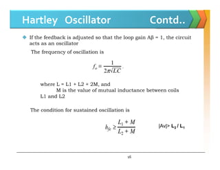 Hartley Oscillator Contd..
 If the feedback is adjusted so that the loop gain Aβ = 1, the circuit
acts as an oscillator
The frequency of oscillation is
where L = L1 + L2 + 2M, and
16
where L = L1 + L2 + 2M, and
M is the value of mutual inductance between coils
L1 and L2
The condition for sustained oscillation is
|Av|> L2 / L1
 