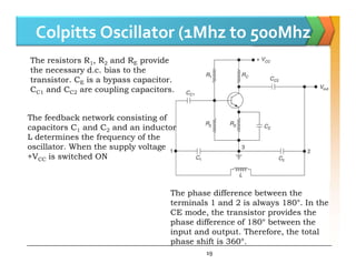 Colpitts Oscillator (1Mhz to 500Mhz
The feedback network consisting of
capacitors C1 and C2 and an inductor
L determines the frequency of the
The resistors R1, R2 and RE provide
the necessary d.c. bias to the
transistor. CE is a bypass capacitor.
CC1 and CC2 are coupling capacitors.
19
L determines the frequency of the
oscillator. When the supply voltage
+VCC is switched ON
The phase difference between the
terminals 1 and 2 is always 180°. In the
CE mode, the transistor provides the
phase difference of 180° between the
input and output. Therefore, the total
phase shift is 360°.
 