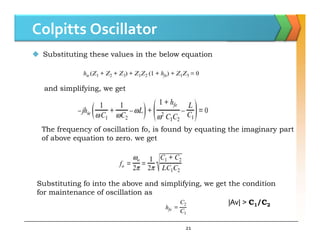 Colpitts Oscillator
 Substituting these values in the below equation
and simplifying, we get
21
The frequency of oscillation fo, is found by equating the imaginary part
of above equation to zero. we get
Substituting fo into the above and simplifying, we get the condition
for maintenance of oscillation as
|Av| > C1/C2
 