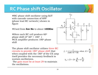 RC Phase shift Oscillator
RC phase shift oscillator using BJT
with cascade connection of HPF
(phase lead RC network ) shown in
figure
Used from few Hz to about 100Khz
Here each RC cell produce 60o
phase shift (3* 60o = 180o )
22
phase shift (3* 60 = 180 )
CE amplifier produces 180o phase
shift
The phase shift oscillator utilizes three RC
circuits to provide 180º phase shift that
when coupled with the 180º of the CE amp
itself provides the necessary feedback to
sustain oscillations.
The gain must be at least 29 to maintain
the oscillations.
 
