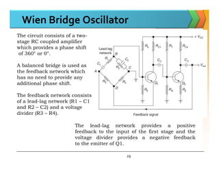 Wien Bridge Oscillator
The circuit consists of a two-
stage RC coupled amplifier
which provides a phase shift
of 360° or 0°.
A balanced bridge is used as
the feedback network which
has no need to provide any
additional phase shift.
29
additional phase shift.
The feedback network consists
of a lead-lag network (R1 – C1
and R2 – C2) and a voltage
divider (R3 – R4).
The lead-lag network provides a positive
feedback to the input of the first stage and the
voltage divider provides a negative feedback
to the emitter of Q1.
 