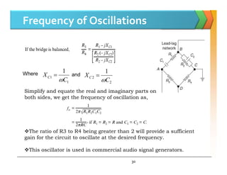 Frequency of Oscillations
Where
1
1
1
C
XC

 and
2
2
1
C
XC


30
Simplify and equate the real and imaginary parts on
both sides, we get the frequency of oscillation as,
The ratio of R3 to R4 being greater than 2 will provide a sufficient
gain for the circuit to oscillate at the desired frequency.
This oscillator is used in commercial audio signal generators.
 