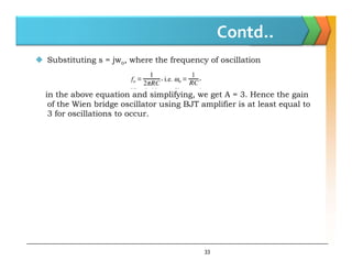 Contd..
 Substituting s = jwo, where the frequency of oscillation
in the above equation and simplifying, we get A = 3. Hence the gain
of the Wien bridge oscillator using BJT amplifier is at least equal to
3 for oscillations to occur.
33
 