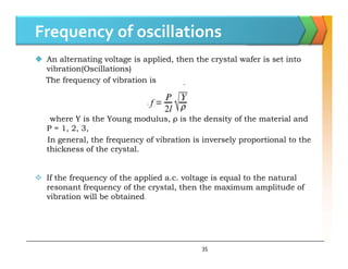 Frequency of oscillations
 An alternating voltage is applied, then the crystal wafer is set into
vibration(Oscillations)
The frequency of vibration is
where Y is the Young modulus, ρ is the density of the material and
P = 1, 2, 3,
In general, the frequency of vibration is inversely proportional to the
thickness of the crystal.
 If the frequency of the applied a.c. voltage is equal to the natural
resonant frequency of the crystal, then the maximum amplitude of
vibration will be obtained.
35
 