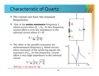 Characteristic of Quartz
 The crystal can have two resonant
frequencies;
 One is the series resonance frequency fs
which occurs when XL = XC. At this frequency,
crystal offers a very low impedance to the
external circuit where Z = R.
R
L
Cs
Cp
 The other is the parallel resonance (or
antiresonance) frequency fp which occurs
when reactance of the series leg equals the
reactance of Cp. At this frequency, crystal
offers a very high impedance to the external
circuit
Cs
36
If Cp >> Cs then fr =fp
 