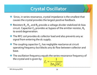 Crystal Oscillator
 Since, in series resonance, crystal impedance is the smallest that
causes the crystal provides the largest positive feedback.
 Resistors R1, R2, and RE provide a voltage-divider stabilized dc bias
circuit. Capacitor CE provides ac bypass of the emitter resistor, RE
to avoid degeneration.
 The RFC coil provides dc collector load and also prevents any ac
 The RFC coil provides dc collector load and also prevents any ac
signal from entering the dc supply.
 The coupling capacitor CC has negligible reactance at circuit
operating frequency but blocks any dc flow between collector and
base.
 The oscillation frequency equals the series-resonance frequency of
the crystal and is given by:
C
o
LC
f

2
1

Ref:06103104HKN 39
 