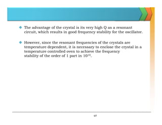  The advantage of the crystal is its very high Q as a resonant
circuit, which results in good frequency stability for the oscillator.
 However, since the resonant frequencies of the crystals are
temperature dependent, it is necessary to enclose the crystal in a
temperature controlled oven to achieve the frequency
stability of the order of 1 part in 1010.
40
 