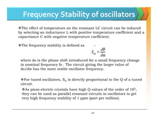 Frequency Stability of oscillators
The effect of temperature on the resonant LC circuit can be reduced
by selecting an inductance L with positive temperature coefficient and a
capacitance C with negative temperature coefficient.
The frequency stability is defined as
where dɵ is the phase shift introduced for a small frequency change
42
where dɵ is the phase shift introduced for a small frequency change
in nominal frequency fo . The circuit giving the larger value of
dɵ/dw has the more stable oscillator frequency.
For tuned oscillators, Sw is directly proportional to the Q of a tuned
circuit.
As piezo-electric crystals have high Q values of the order of 105,
they can be used as parallel resonant circuits in oscillators to get
very high frequency stability of 1 ppm (part per million).
 