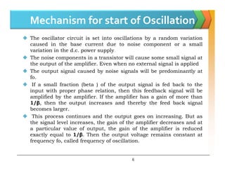 Mechanism for start of Oscillation
 The oscillator circuit is set into oscillations by a random variation
caused in the base current due to noise component or a small
variation in the d.c. power supply.
 The noise components in a transistor will cause some small signal at
the output of the amplifier. Even when no external signal is applied
 The output signal caused by noise signals will be predominantly at
fo.
 If a small fraction (beta ) of the output signal is fed back to the
6
 If a small fraction (beta ) of the output signal is fed back to the
input with proper phase relation, then this feedback signal will be
amplified by the amplifier. If the amplifier has a gain of more than
1/β, then the output increases and thereby the feed back signal
becomes larger.
 This process continues and the output goes on increasing. But as
the signal level increases, the gain of the amplifier decreases and at
a particular value of output, the gain of the amplifier is reduced
exactly equal to 1/β. Then the output voltage remains constant at
frequency fo, called frequency of oscillation.
 