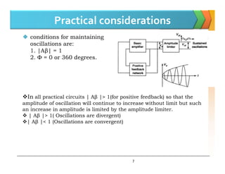 Practical considerations
 conditions for maintaining
oscillations are:
1. |Aβ| = 1
2. Φ = 0 or 360 degrees.
7
In all practical circuits | Aβ |> 1(for positive feedback) so that the
amplitude of oscillation will continue to increase without limit but such
an increase in amplitude is limited by the amplitude limiter.
 | Aβ |> 1( Oscillations are divergent)
| Aβ |< 1 (Oscillations are convergent)
 