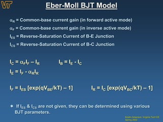 Kristin Ackerson, Virginia Tech EE
Spring 2002
Eber-Moll BJT Model
R = Common-base current gain (in forward active mode)
F = Common-base current gain (in inverse active mode)
IES = Reverse-Saturation Current of B-E Junction
ICS = Reverse-Saturation Current of B-C Junction
IC = FIF – IR IB = IE - IC
IE = IF - RIR
IF = IES [exp(qVBE/kT) – 1] IR = IC [exp(qVBC/kT) – 1]
 If IES & ICS are not given, they can be determined using various
BJT parameters.
 