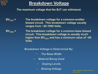 Breakdown Voltage
Kristin Ackerson, Virginia Tech EE
Spring 2002
The maximum voltage that the BJT can withstand.
BVCEO = The breakdown voltage for a common-emitter
biased circuit. This breakdown voltage usually
ranges from ~20-1000 Volts.
BVCBO = The breakdown voltage for a common-base biased
circuit. This breakdown voltage is usually much
higher than BVCEO and has a minimum value of ~60
Volts.
Breakdown Voltage is Determined By:
• The Base Width
• Material Being Used
• Doping Levels
• Biasing Voltage
 