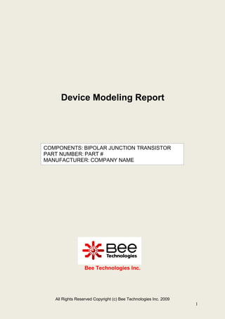 All Rights Reserved Copyright (c) Bee Technologies Inc. 2009
1
Bee Technologies Inc.
COMPONENTS: BIPOLAR JUNCTION TRANSISTOR
PART NUMBER: PART #
MANUFACTURER: COMPANY NAME
Device Modeling Report
 