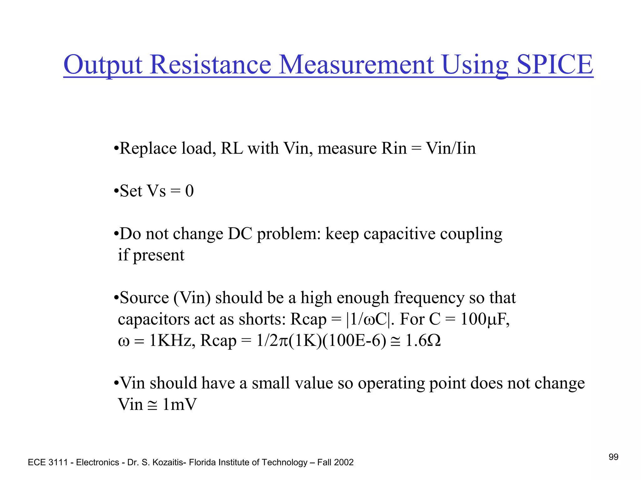 ECE 3111 - Electronics - Dr. S. Kozaitis- Florida Institute of Technology – Fall 2002
99
Output Resistance Measurement Using SPICE
•Replace load, RL with Vin, measure Rin = Vin/Iin
•Set Vs = 0
•Do not change DC problem: keep capacitive coupling
if present
•Source (Vin) should be a high enough frequency so that
capacitors act as shorts: Rcap = |1/wC|. For C = 100mF,
w = 1KHz, Rcap = 1/2p(1K)(100E-6)  1.6W
•Vin should have a small value so operating point does not change
Vin  1mV
 