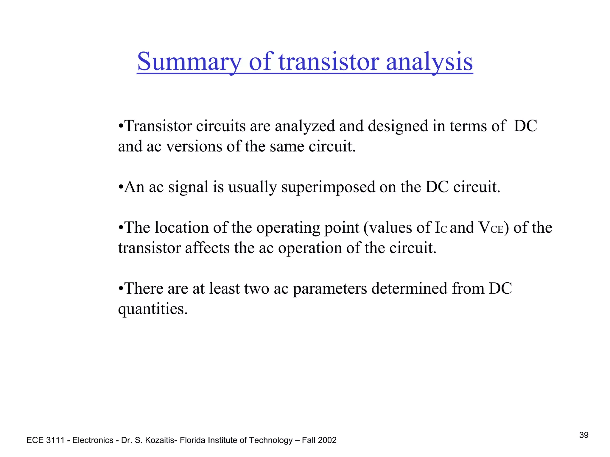 ECE 3111 - Electronics - Dr. S. Kozaitis- Florida Institute of Technology – Fall 2002
39
Summary of transistor analysis
•Transistor circuits are analyzed and designed in terms of DC
and ac versions of the same circuit.
•An ac signal is usually superimposed on the DC circuit.
•The location of the operating point (values of IC and VCE) of the
transistor affects the ac operation of the circuit.
•There are at least two ac parameters determined from DC
quantities.
 