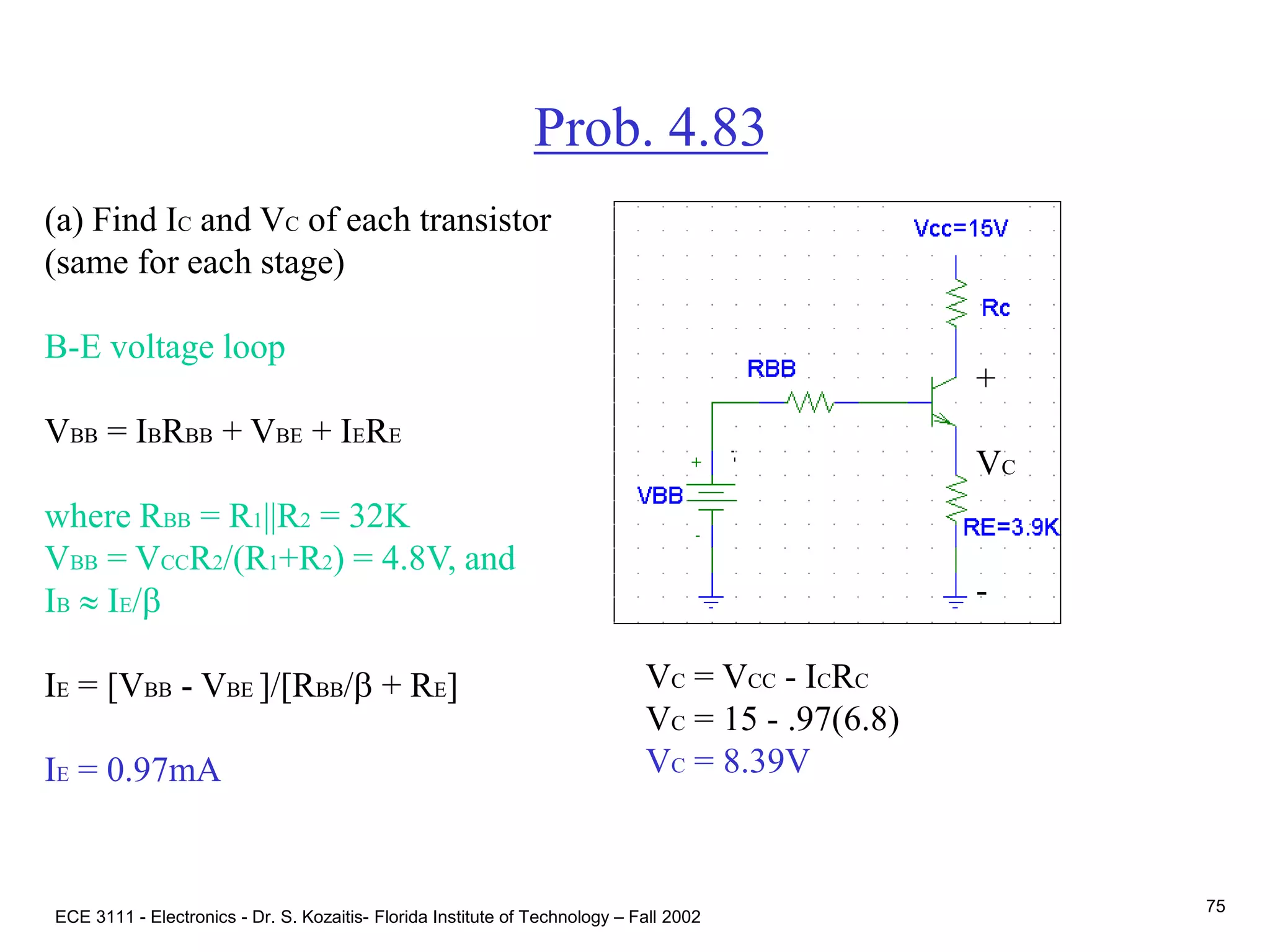 ECE 3111 - Electronics - Dr. S. Kozaitis- Florida Institute of Technology – Fall 2002
75
Prob. 4.83
(a) Find IC and VC of each transistor
(same for each stage)
B-E voltage loop
VBB = IBRBB + VBE + IERE
where RBB = R1||R2 = 32K
VBB = VCCR2/(R1+R2) = 4.8V, and
IB  IE/b
IE = [VBB - VBE ]/[RBB/b + RE]
IE = 0.97mA
VC = VCC - ICRC
VC = 15 - .97(6.8)
VC = 8.39V
+
VC
-
 