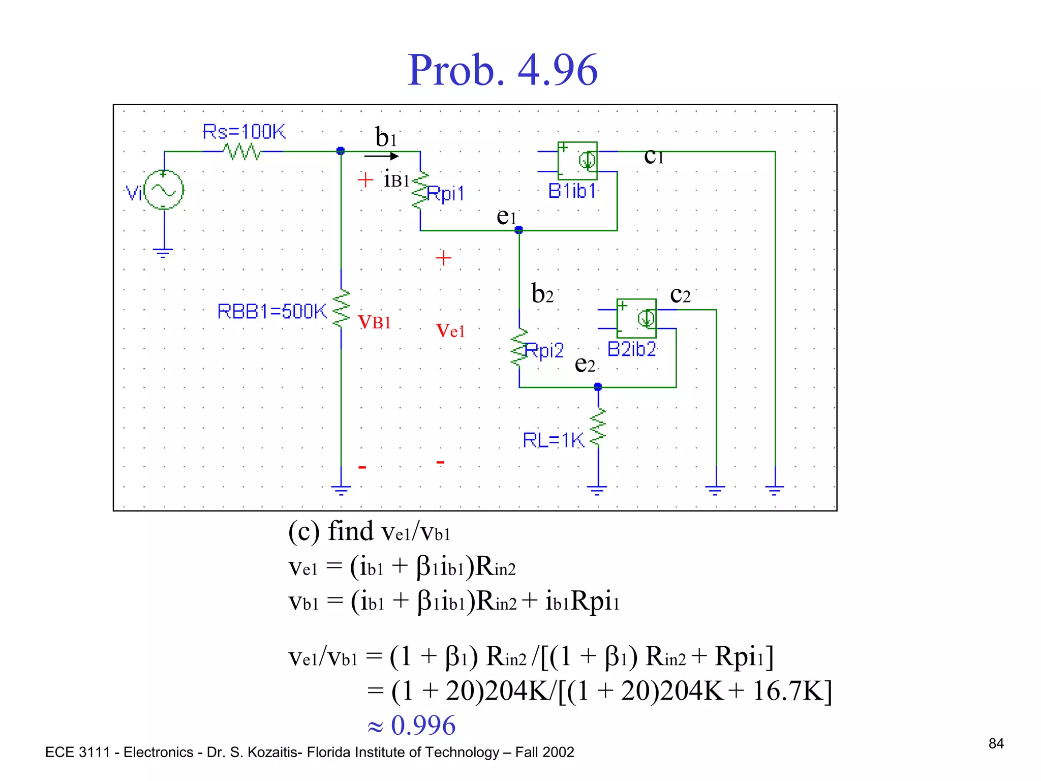 ECE 3111 - Electronics - Dr. S. Kozaitis- Florida Institute of Technology – Fall 2002
84
Prob. 4.96
(c) find ve1/vb1
ve1 = (ib1 + b1ib1)Rin2
vb1 = (ib1 + b1ib1)Rin2 + ib1Rpi1
ve1/vb1 = (1 + b1) Rin2 /[(1 + b1) Rin2 + Rpi1]
= (1 + 20)204K/[(1 + 20)204K+ 16.7K]
 0.996
b1
e1
c1
b2
e2
c2
+
ve1
-
iB1+
vB1
-
 