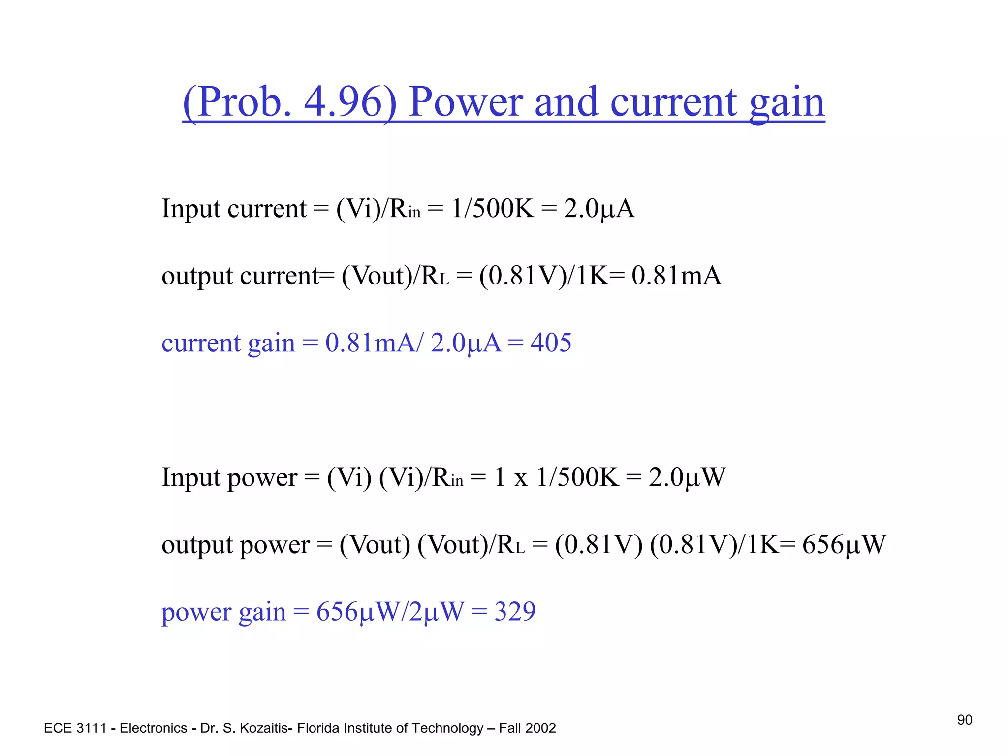ECE 3111 - Electronics - Dr. S. Kozaitis- Florida Institute of Technology – Fall 2002
90
(Prob. 4.96) Power and current gain
Input current = (Vi)/Rin = 1/500K = 2.0mA
output current= (Vout)/RL = (0.81V)/1K= 0.81mA
current gain = 0.81mA/ 2.0mA = 405
Input power = (Vi) (Vi)/Rin = 1 x 1/500K = 2.0mW
output power = (Vout) (Vout)/RL = (0.81V) (0.81V)/1K= 656mW
power gain = 656mW/2mW = 329
 
