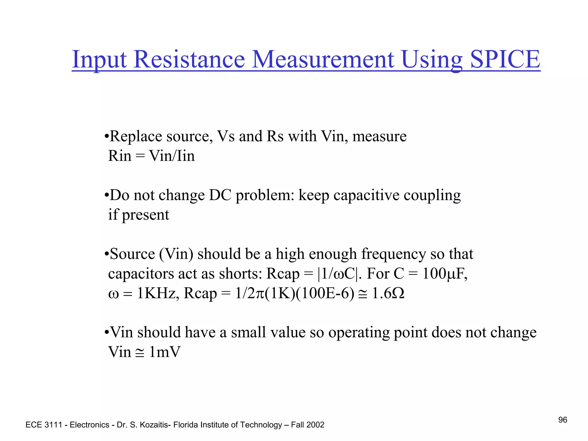 ECE 3111 - Electronics - Dr. S. Kozaitis- Florida Institute of Technology – Fall 2002
96
Input Resistance Measurement Using SPICE
•Replace source, Vs and Rs with Vin, measure
Rin = Vin/Iin
•Do not change DC problem: keep capacitive coupling
if present
•Source (Vin) should be a high enough frequency so that
capacitors act as shorts: Rcap = |1/wC|. For C = 100mF,
w = 1KHz, Rcap = 1/2p(1K)(100E-6)  1.6W
•Vin should have a small value so operating point does not change
Vin  1mV
 