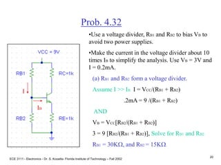 ECE 3111 - Electronics - Dr. S. Kozaitis- Florida Institute of Technology – Fall 2002
20
Prob. 4.32
•Use a voltage divider, RB1 and RB2 to bias VB to
avoid two power supplies.
•Make the current in the voltage divider about 10
times IB to simplify the analysis. Use VB = 3V and
I = 0.2mA.
IB
I
(a) RB1 and RB2 form a voltage divider.
Assume I >> IB I = VCC/(RB1 + RB2)
.2mA = 9 /(RB1 + RB2)
AND
VB = VCC[RB2/(RB1 + RB2)]
3 = 9 [RB2/(RB1 + RB2)], Solve for RB1 and RB2.
RB1 = 30KW, and RB2 = 15KW.
 
