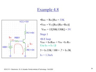 ECE 3111 - Electronics - Dr. S. Kozaitis- Florida Institute of Technology – Fall 2002
24
Example 4.8
•RBB1 = RB1||RB2 = 33K
•VBB1 = VCC[RB2/(RB1+RB2)]
VBB1 = 15[50K/150K] = 5V
Stage 1
•B-E loop
VBB1 = IB1RBB1 + VBE +IE1RE1
Use IB1  IE1/ b
5 = IE133K/ 100 + .7 + IE13K
IE1 = 1.3mA
IB1
IE1
 