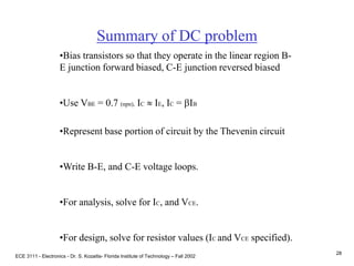 ECE 3111 - Electronics - Dr. S. Kozaitis- Florida Institute of Technology – Fall 2002
28
Summary of DC problem
•Bias transistors so that they operate in the linear region B-
E junction forward biased, C-E junction reversed biased
•Use VBE = 0.7 (npn), IC  IE, IC = bIB
•Represent base portion of circuit by the Thevenin circuit
•Write B-E, and C-E voltage loops.
•For analysis, solve for IC, and VCE.
•For design, solve for resistor values (IC and VCE specified).
 