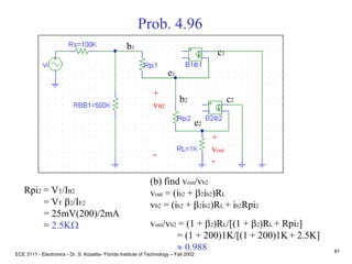 ECE 3111 - Electronics - Dr. S. Kozaitis- Florida Institute of Technology – Fall 2002
81
Prob. 4.96
(b) find vout/vb2
vout = (ib2 + b2ib2)RL
vb2 = (ib2 + b2ib2)RL + ib2Rpi2
vout/vb2 = (1 + b2)RL/[(1 + b2)RL + Rpi2]
= (1 + 200)1K/[(1 + 200)1K+ 2.5K]
 0.988
b1
e1
c1
b2
e2
c2
+
vout
-
+
vB2
-
Rpi2 = VT/IB2
= VT b2/IE2
= 25mV(200)/2mA
= 2.5KW
 