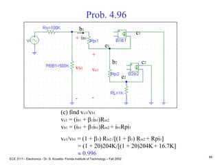 ECE 3111 - Electronics - Dr. S. Kozaitis- Florida Institute of Technology – Fall 2002
84
Prob. 4.96
(c) find ve1/vb1
ve1 = (ib1 + b1ib1)Rin2
vb1 = (ib1 + b1ib1)Rin2 + ib1Rpi1
ve1/vb1 = (1 + b1) Rin2 /[(1 + b1) Rin2 + Rpi1]
= (1 + 20)204K/[(1 + 20)204K+ 16.7K]
 0.996
b1
e1
c1
b2
e2
c2
+
ve1
-
iB1+
vB1
-
 