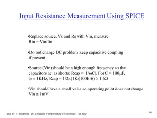ECE 3111 - Electronics - Dr. S. Kozaitis- Florida Institute of Technology – Fall 2002
96
Input Resistance Measurement Using SPICE
•Replace source, Vs and Rs with Vin, measure
Rin = Vin/Iin
•Do not change DC problem: keep capacitive coupling
if present
•Source (Vin) should be a high enough frequency so that
capacitors act as shorts: Rcap = |1/wC|. For C = 100mF,
w = 1KHz, Rcap = 1/2p(1K)(100E-6)  1.6W
•Vin should have a small value so operating point does not change
Vin  1mV
 