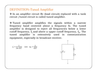 DEFINITION-Tuned Amplifier
 In an amplifier circuit Rc (load circuit) replaced with a tank
circuit /tuned circuit is called tuned amplifier.
 Tuned amplifier amplifies the signals within a narrow
frequency band centered about a frequency fo. The tuned
amplifier is designed to reject all frequencies below a lower
cutoff frequency, fL and above a upper cutoff frequency, fH. The
tuned amplifier is extensively used in communication
equipment, especially in broadcast receiver.
equipment, especially in broadcast receiver.
 