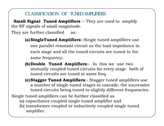 CLASSIFICATION OF TUNEDAMPLIFIERS
Small Signal Tuned Amplifiers :- They are used to amplify
the RF signals of small magnitude.
They are further classified as:
(a)SingleTuned Amplifiers:-Single tuned amplifiers use
one parallel resonant circuit as the load impedance in
each stage and all the tuned circuits are tuned to the
same frequency.
(b)Double Tuned Amplifiers:- In this we use two
(b)Double Tuned Amplifiers:- In this we use two
mutually coupled tuned circuits for every stage both of
tuned circuits are tuned at same freq.
(c)Stagger Tuned Amplifiers:- Stagger tuned amplifiers use
a number of single tuned stages in cascade, the successive
tuned circuits being tuned to slightly different frequencies.
Single tuned amplifiers can be further classified as
(a) capacitance coupled single tuned amplifier and
(b) transformer coupled or inductively coupled single tuned
amplifier.
 