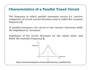 Characteristics of a Parallel Tuned Circuit
The frequency at which parallel resonance occurs (i.e. reactive
component of circuit current becomes zero) is called the resonant
frequency fr.
At parallel resonance, the circuit or line current I decreases while
the impedance Zr increases.
Impedance of the circuit decreases for the values above and
Impedance of the circuit decreases for the values above and
below the resonant frequency fr.
https://www.tutorialspoint.com/amplifiers/tuned_amplifiers.htm
 