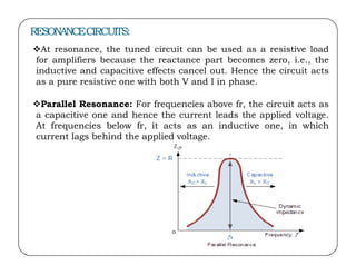 RESONANCECIRCUITS:
At resonance, the tuned circuit can be used as a resistive load
for amplifiers because the reactance part becomes zero, i.e., the
inductive and capacitive effects cancel out. Hence the circuit acts
as a pure resistive one with both V and I in phase.
Parallel Resonance: For frequencies above fr, the circuit acts as
a capacitive one and hence the current leads the applied voltage.
At frequencies below fr, it acts as an inductive one, in which
current lags behind the applied voltage.
current lags behind the applied voltage.
 